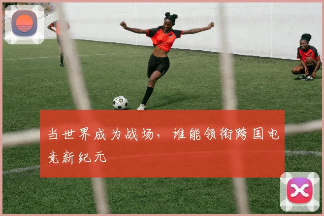 当世界成为战场，谁能领衔跨国电竞新纪元